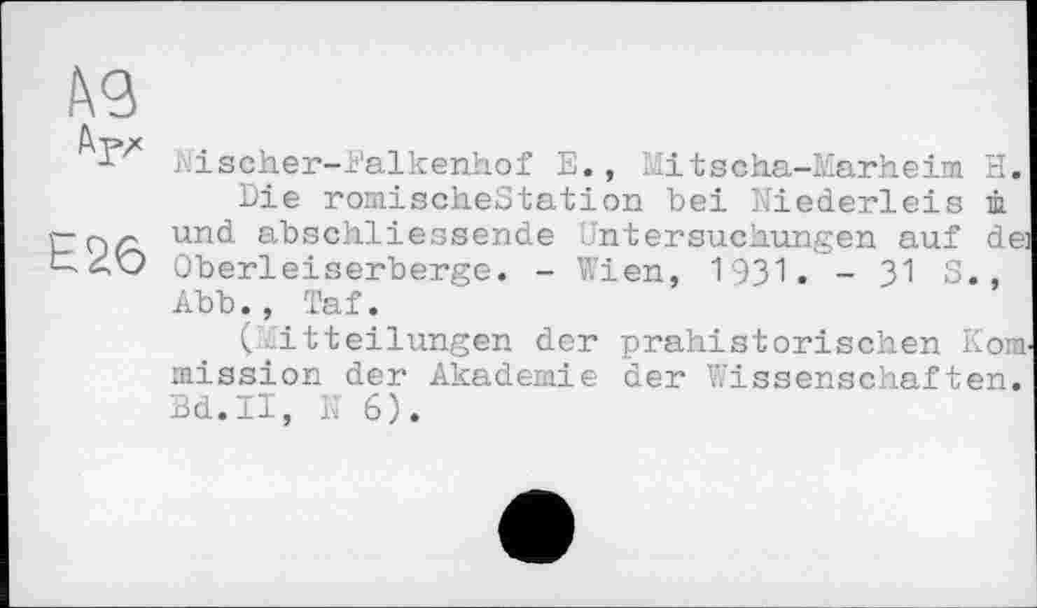 ﻿Е26
■ ischer-i’alkenhof Е., Mitscha-Marheim H.
Die romischeStation bei Niederleis ù und abschliessende Untersuchungen auf de: Oberleiserberge. - Wien, 1931. - 31 S., Abb., Taf.
(Mitteilungen der prähistorischen Korn, mission der Akademie der Wissenschaften. Bd.II, N 6).